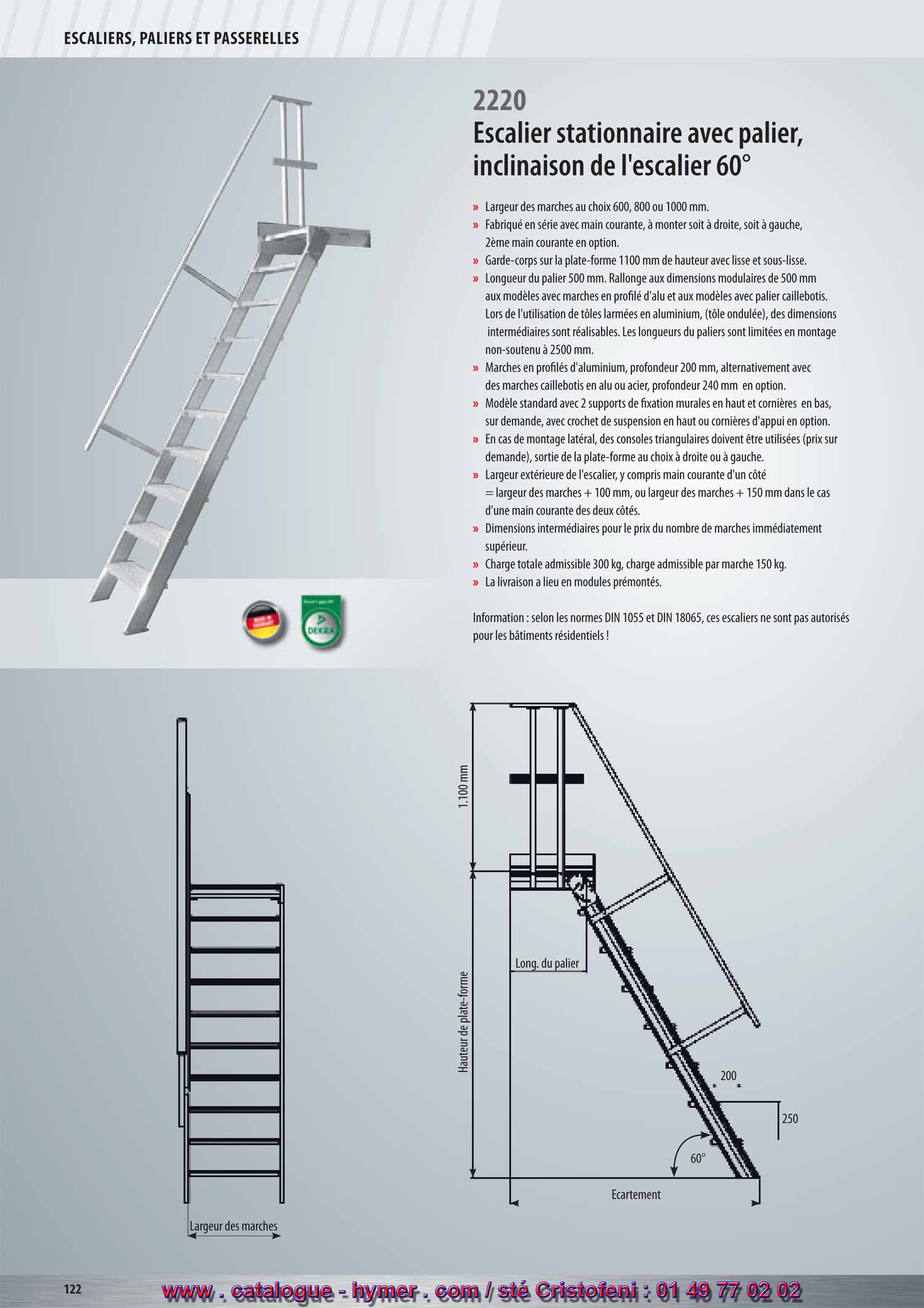 2220 
SYSTEME MODULAIRE POUR PASSERELLES ET ESCALIERS 



Escalier stationnaire à palier 
Inclinaison 60° 

– Largeur des marches soit 600, 800 ou 1000 mm 
– Fabriqué en série avec main courante, à monter soit à droite, soit à gauche, 
2ème main courante en option. 
– Garde-corps sur la plate-forme 1100 mm de hauteur avec sous-lisse et plinthe. 
– Longueur du palier 500 mm. Prolongement aux dimensions modulaires de 
500 mm aux modèles avec marches en profilé d‘aluminium et aux modèles avec 
palier caillebotis. Lors de l‘utilisation de tôles armées en aluminium, 
des dimensions intermédiaires sont réalisables. Les longueurs des plates-formes 
(tôle armée) des dimensions intermédiaires sont réalisables. Les longueurs des 
plates-formes en montage non-soutenu sont limitées à 2.500 mm. 
– Marches en profilés d‘aluminium d‘une profondeur de 200 mm, alternativement 
avec des marches caillebotis en acier ou aluminium d‘une profondeur de 240 mm 
contre majoration de prix. 
– Modèle standard avec 2 supports de fixation murales en haut et cornière en bas. 
Sur demande, avec crochets en haut ou cornière d‘appui (supplément). 
– En cas de montage latéral, des supports triangulaires doivent être utilisés (voir 
accessoires page 150), sortie de la plate-forme au choix à droite ou à gauche . 
– Large extérieure de l‘escalier, y compris main courante d‘un côté 
= larg. marche + 100 mm, resp. larg. marche + 150 mm dans le 
cas d‘une main courante des deux côtés. 
– Dim. intermédiaires au prix du modèle au nombre de marches 
immédiatement supérieur. 
– Charge totale admissible 300 kg ; 
charge admissible par marche 150 kg. 
– L‘expédition a lieu en modules prémontés départ usine. 
Attention : Selon les normes DIN 1055 et DIN 18065 ces 
escaliers ne sont pas autorisés pour les bâtiments résidentiels !